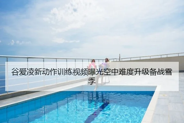 谷爱凌新动作训练视频曝光空中难度升级备战雪季