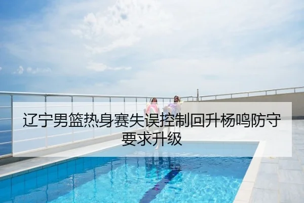辽宁男篮热身赛失误控制回升杨鸣防守要求升级