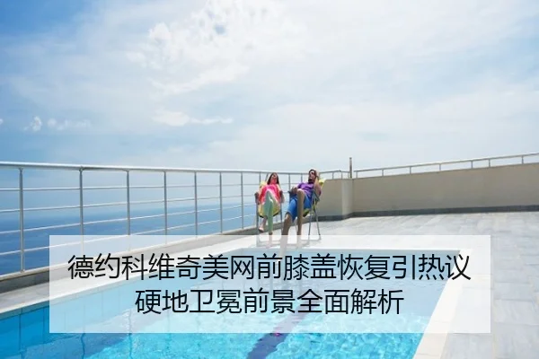 德约科维奇美网前膝盖恢复引热议 硬地卫冕前景全面解析