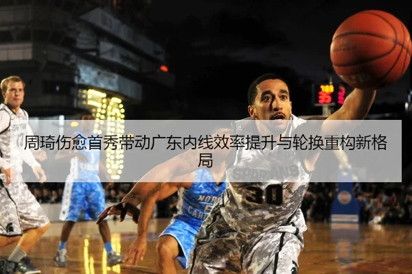 周琦伤愈首秀带动广东内线效率提升与轮换重构新格局